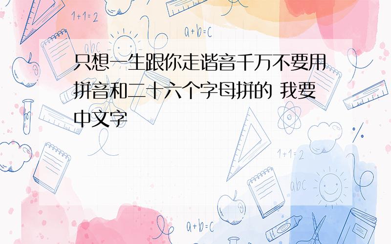 只想一生跟你走谐音千万不要用拼音和二十六个字母拼的 我要中文字