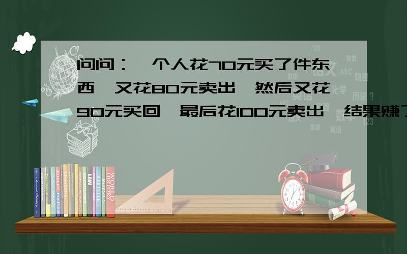 问问：一个人花70元买了件东西,又花80元卖出,然后又花90元买回,最后花100元卖出,结果赚了多少钱?