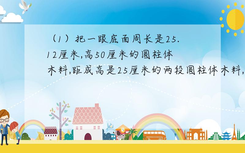 （1）把一跟底面周长是25.12厘米,高50厘米的圆柱体木料,距成高是25厘米的两段圆柱体木料,表面积比原来增加了100