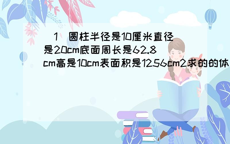 （1）圆柱半径是10厘米直径是20cm底面周长是62.8cm高是10cm表面积是1256cm2求的的体积是（ ）cm3