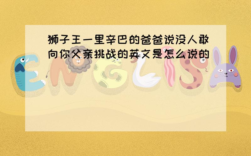 狮子王一里辛巴的爸爸说没人敢向你父亲挑战的英文是怎么说的