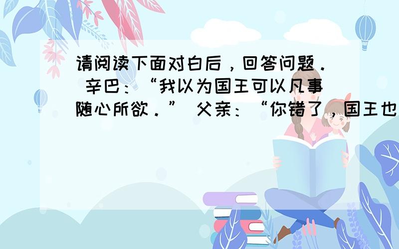 请阅读下面对白后，回答问题。 辛巴：“我以为国王可以凡事随心所欲。” 父亲：“你错了，国王也不能凡事随心所欲。世界上所有