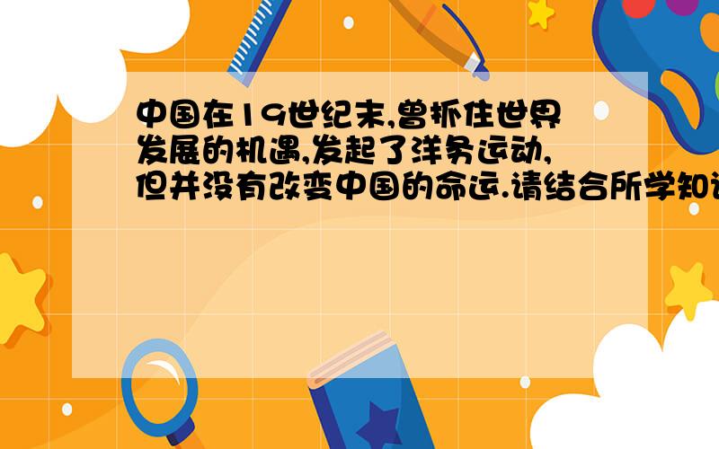 中国在19世纪末,曾抓住世界发展的机遇,发起了洋务运动,但并没有改变中国的命运.请结合所学知识回答：洋务运动失败的根本原