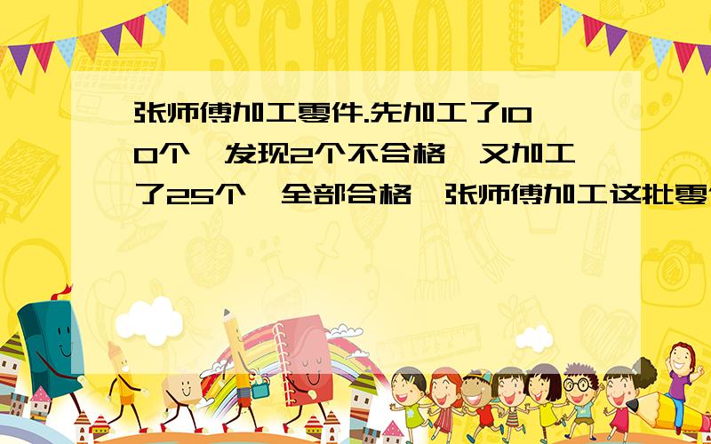 张师傅加工零件.先加工了100个,发现2个不合格,又加工了25个,全部合格,张师傅加工这批零件的合格率是多少?