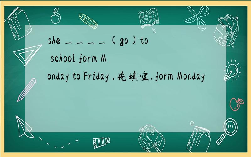 she ____(go)to school form Monday to Friday .先填空,form Monday