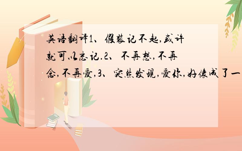 英语翻译1、假装记不起,或许就可以忘记.2、不再想,不再念,不再爱,3、突然发现,爱你,好像成了一种习惯.4、真的很喜欢