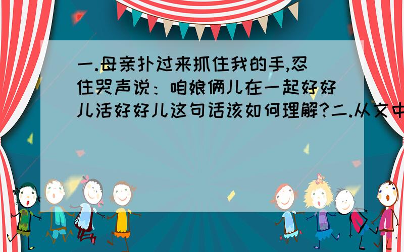 一.母亲扑过来抓住我的手,忍住哭声说：咱娘俩儿在一起好好儿活好好儿这句话该如何理解?二.从文中找