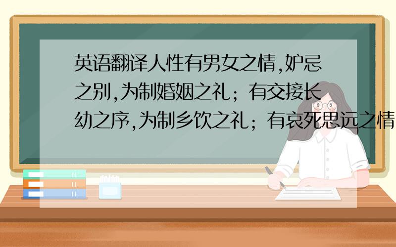 英语翻译人性有男女之情,妒忌之别,为制婚姻之礼；有交接长幼之序,为制乡饮之礼；有哀死思远之情,为制丧祭之礼；有尊尊敬上之