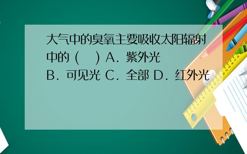 大气中的臭氧主要吸收太阳辐射中的 ( 　) A．紫外光 B．可见光 C．全部 D．红外光