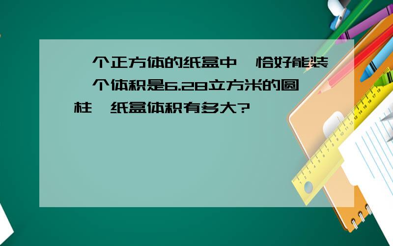 一个正方体的纸盒中,恰好能装一个体积是6.28立方米的圆柱,纸盒体积有多大?