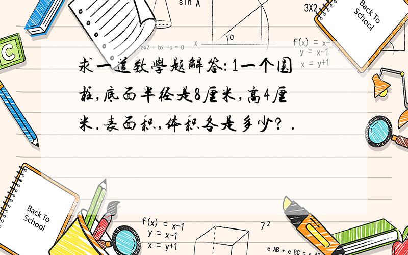 求一道数学题解答： 1一个圆柱,底面半径是8厘米,高4厘米.表面积,体积各是多少? .