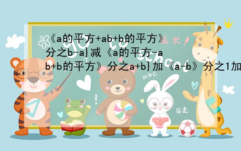 《a的平方+ab+b的平方》分之b-a}减《a的平方-ab+b的平方》分之a+b}加《a-b》分之1加《a+b》分之1等