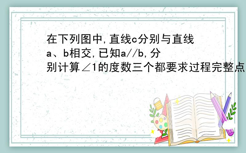 在下列图中,直线c分别与直线a、b相交,已知a//b,分别计算∠1的度数三个都要求过程完整点,谢谢了 