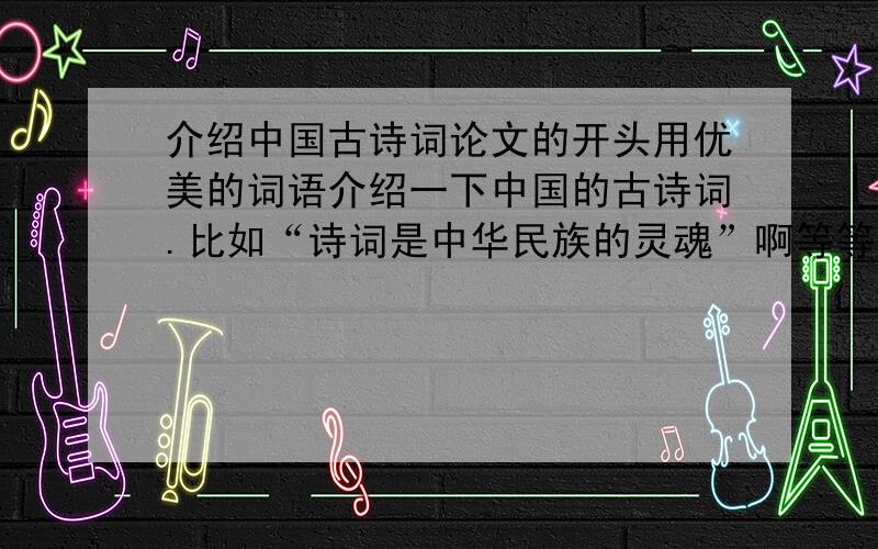 介绍中国古诗词论文的开头用优美的词语介绍一下中国的古诗词.比如“诗词是中华民族的灵魂”啊等等一定要优美噢