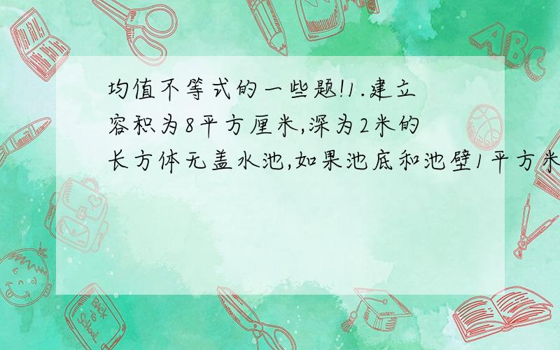 均值不等式的一些题!1.建立容积为8平方厘米,深为2米的长方体无盖水池,如果池底和池壁1平方米的造价分别为120元和80