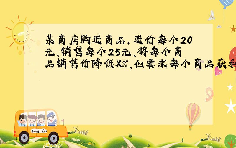 某商店购进商品,进价每个20元、销售每个25元、将每个商品销售价降低X%、但要求每个商品获利是降价前所获利的百分之80求