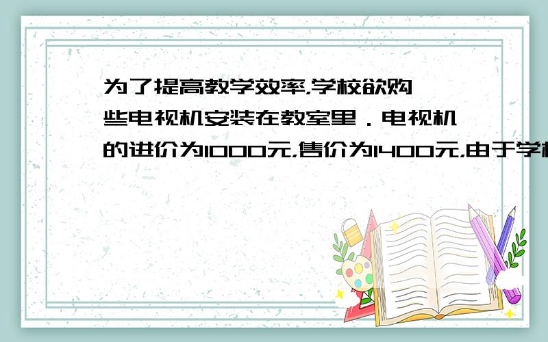 为了提高教学效率，学校欲购一些电视机安装在教室里．电视机的进价为1000元，售价为1400元，由于学校买得多，商店准备打