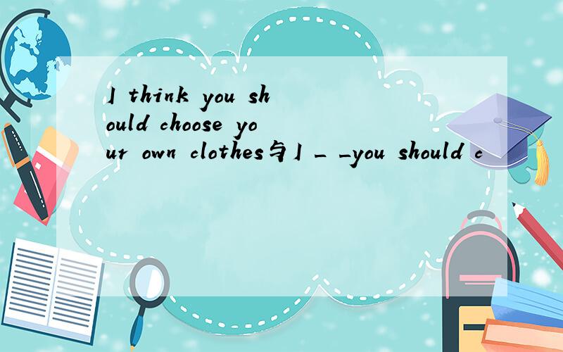 I think you should choose your own clothes与I _ _you should c