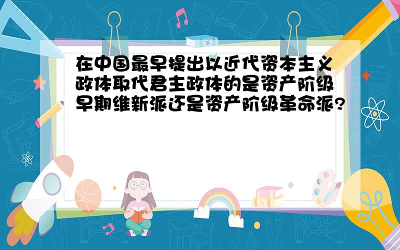 在中国最早提出以近代资本主义政体取代君主政体的是资产阶级早期维新派还是资产阶级革命派?