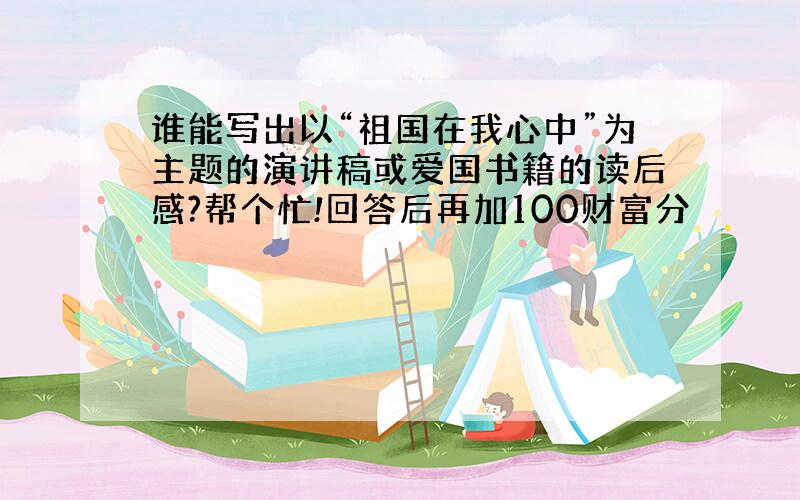 谁能写出以“祖国在我心中”为主题的演讲稿或爱国书籍的读后感?帮个忙!回答后再加100财富分