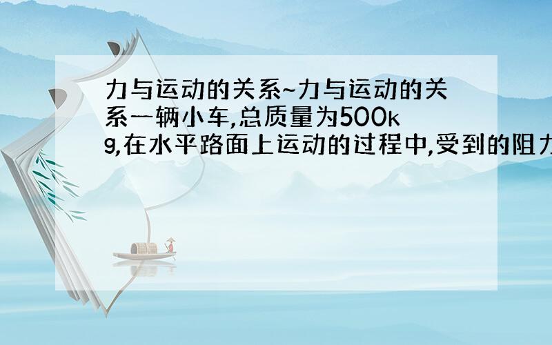 力与运动的关系~力与运动的关系一辆小车,总质量为500kg,在水平路面上运动的过程中,受到的阻力是车重的0.05倍(g取