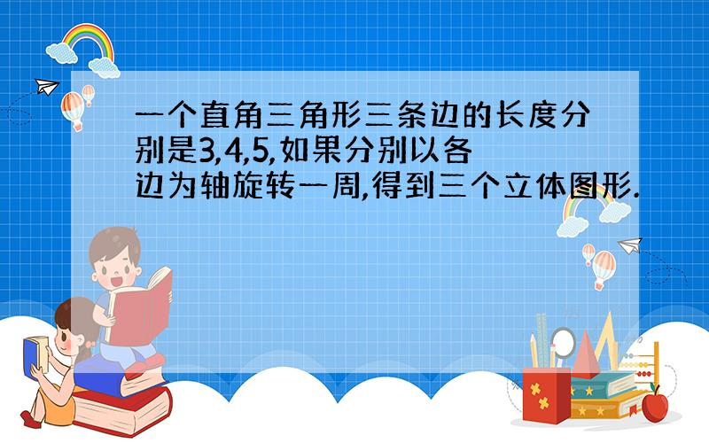 一个直角三角形三条边的长度分别是3,4,5,如果分别以各边为轴旋转一周,得到三个立体图形.