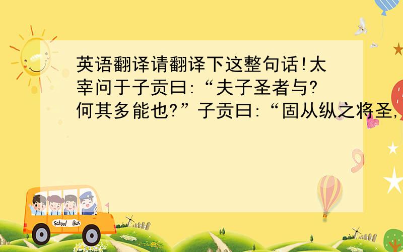 英语翻译请翻译下这整句话!太宰问于子贡曰:“夫子圣者与?何其多能也?”子贡曰:“固从纵之将圣,又多能也．”子闻之,曰:“