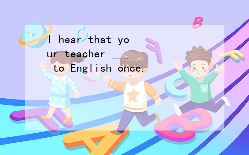 I hear that your teacher ___ to English once.