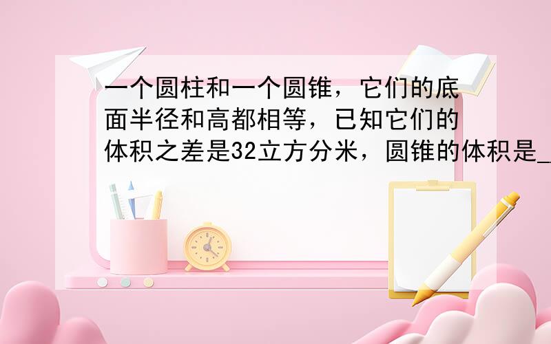 一个圆柱和一个圆锥，它们的底面半径和高都相等，已知它们的体积之差是32立方分米，圆锥的体积是______立方分米．