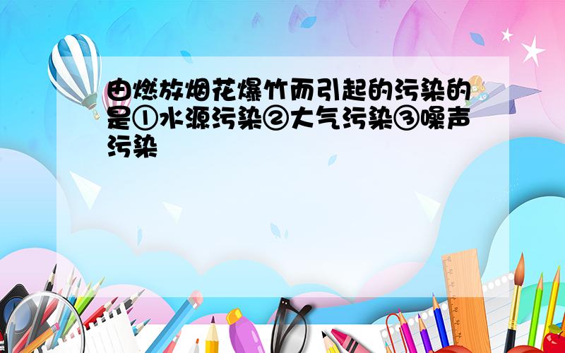 由燃放烟花爆竹而引起的污染的是①水源污染②大气污染③噪声污染