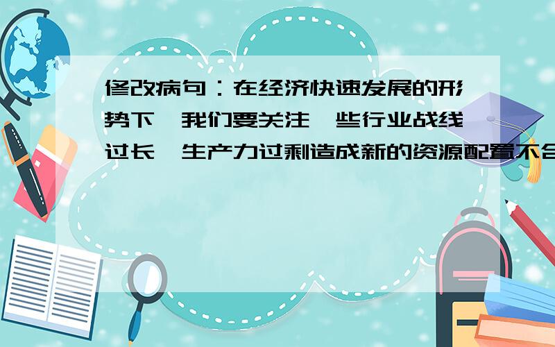 修改病句：在经济快速发展的形势下,我们要关注一些行业战线过长,生产力过剩造成新的资源配置不合理. 急