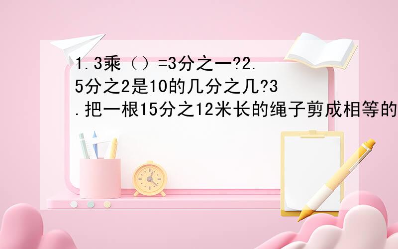 1.3乘（）=3分之一?2.5分之2是10的几分之几?3.把一根15分之12米长的绳子剪成相等的小段,一共剪了23次,