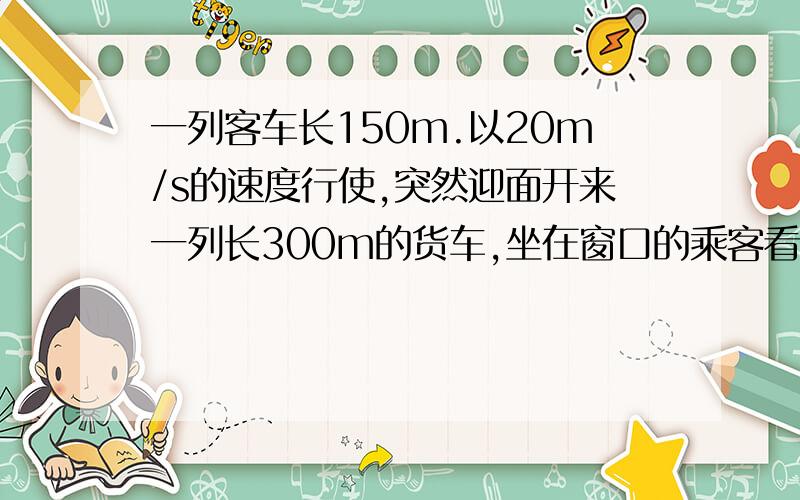 一列客车长150m.以20m/s的速度行使,突然迎面开来一列长300m的货车,坐在窗口的乘客看见火车从他眼前经过