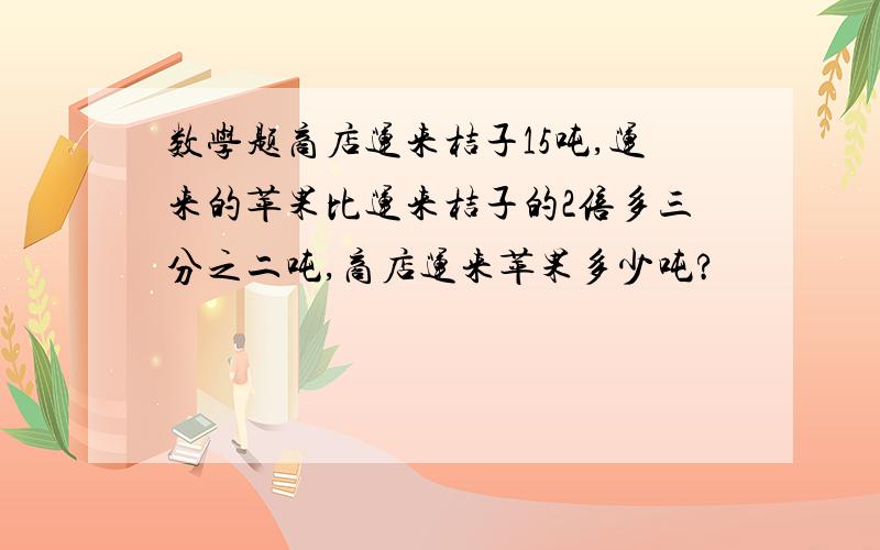 数学题商店运来桔子15吨,运来的苹果比运来桔子的2倍多三分之二吨,商店运来苹果多少吨?