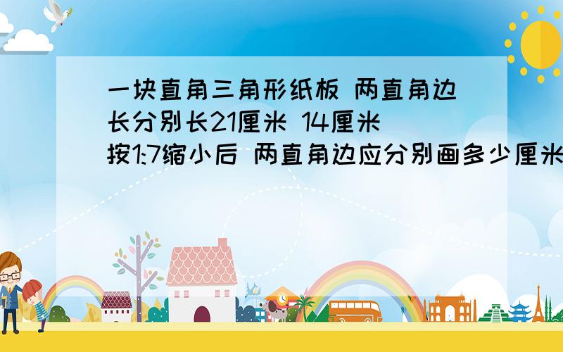 一块直角三角形纸板 两直角边长分别长21厘米 14厘米 按1:7缩小后 两直角边应分别画多少厘米?（比例）