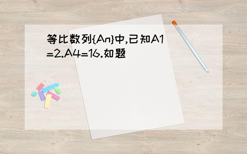 等比数列{An}中,已知A1=2.A4=16.如题