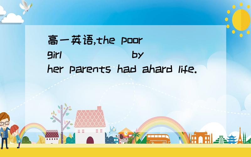 高一英语,the poor girl _____ by her parents had ahard life.