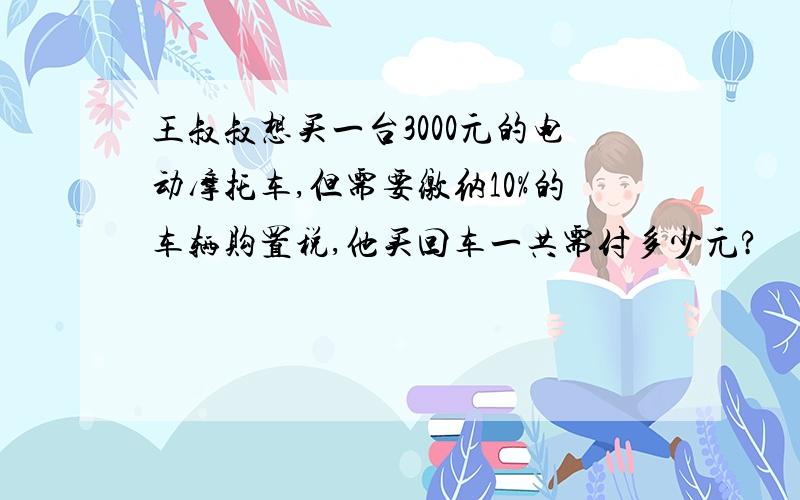 王叔叔想买一台3000元的电动摩托车,但需要缴纳10%的车辆购置税,他买回车一共需付多少元?