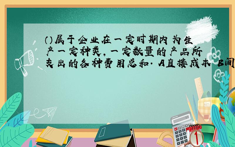 （）属于企业在一定时期内为生产一定种类,一定数量的产品所支出的各种费用总和. A直接成本 B间接成本 C制造成本 D制造