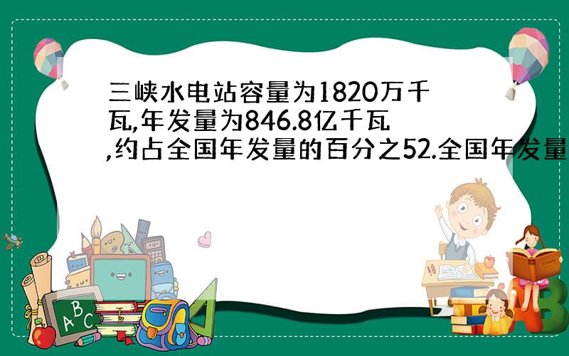 三峡水电站容量为1820万千瓦,年发量为846.8亿千瓦,约占全国年发量的百分之52.全国年发量大约是多少亿