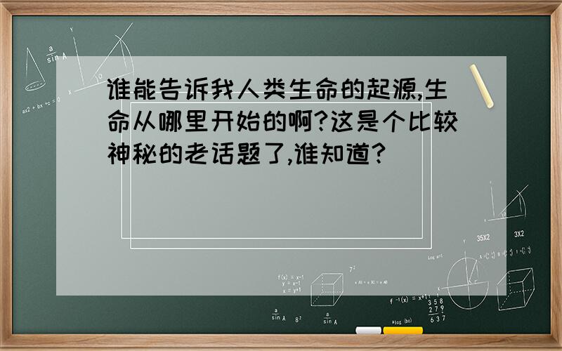 谁能告诉我人类生命的起源,生命从哪里开始的啊?这是个比较神秘的老话题了,谁知道?