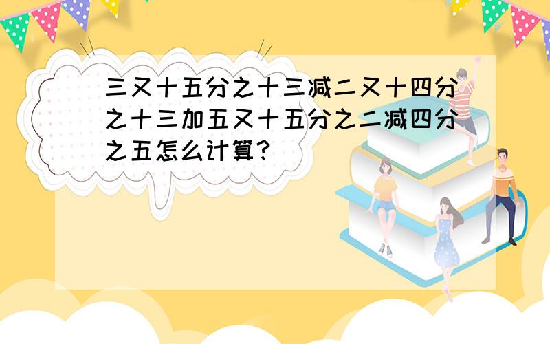 三又十五分之十三减二又十四分之十三加五又十五分之二减四分之五怎么计算?