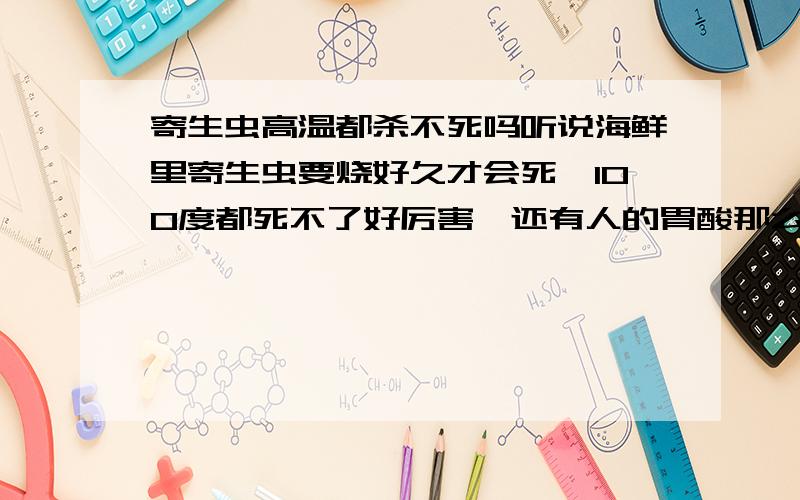 寄生虫高温都杀不死吗听说海鲜里寄生虫要烧好久才会死,100度都死不了好厉害,还有人的胃酸那么厉害居然还不能溶解他们,寄生