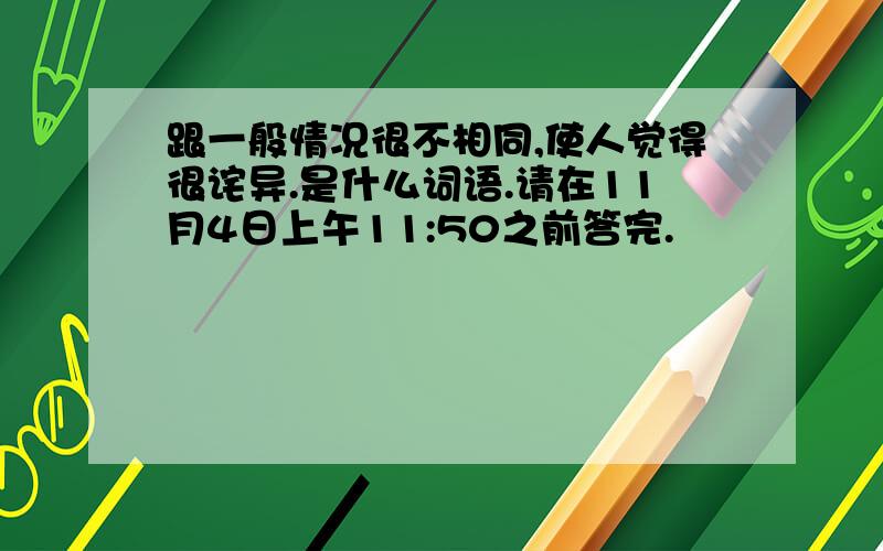 跟一般情况很不相同,使人觉得很诧异.是什么词语.请在11月4日上午11:50之前答完.