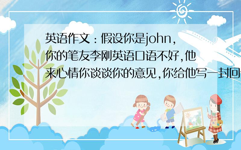 英语作文：假设你是john,你的笔友李刚英语口语不好,他来心情你谈谈你的意见,你给他写一封回信.提出...