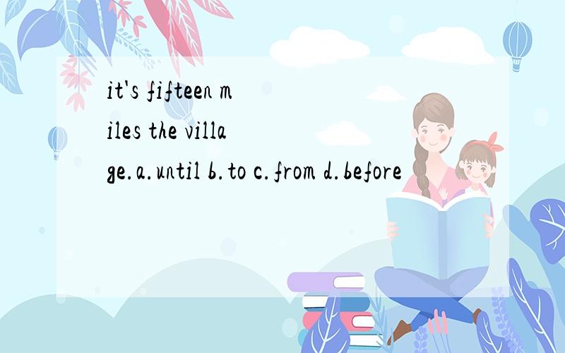 it's fifteen miles the village.a.until b.to c.from d.before