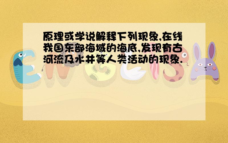 原理或学说解释下列现象,在线我国东部海域的海底,发现有古河流及水井等人类活动的现象.