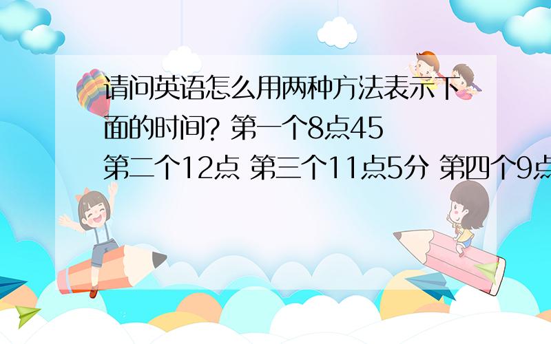 请问英语怎么用两种方法表示下面的时间? 第一个8点45 第二个12点 第三个11点5分 第四个9点50分