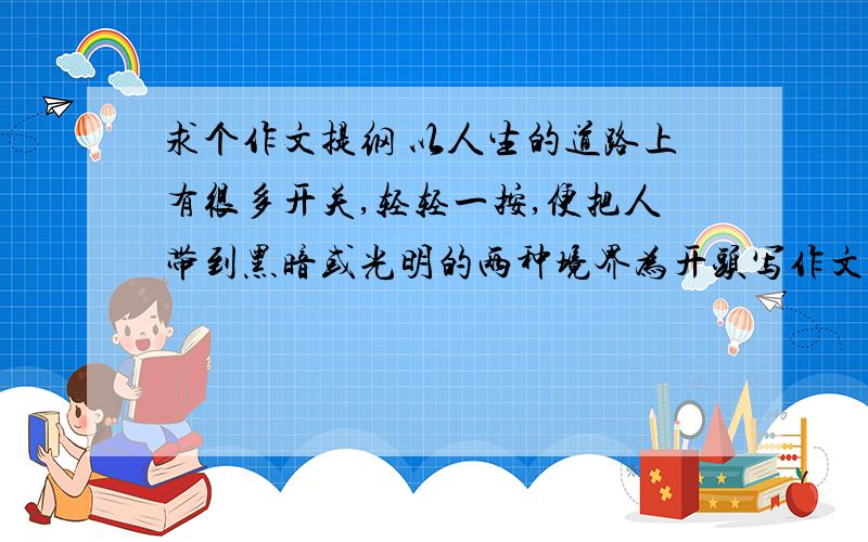 求个作文提纲 以人生的道路上有很多开关,轻轻一按,便把人带到黑暗或光明的两种境界为开头写作文.求一个新颖的题目 一个开头