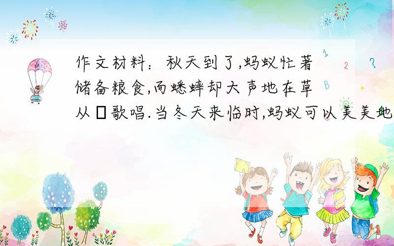 作文材料：秋天到了,蚂蚁忙著储备粮食,而蟋蟀却大声地在草从裏歌唱.当冬天来临时,蚂蚁可以美美地藏在洞